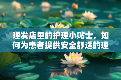 理发店里的护理小贴士，如何为患者提供安全舒适的理发体验？