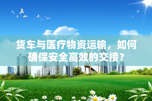 货车与医疗物资运输，如何确保安全高效的交接？