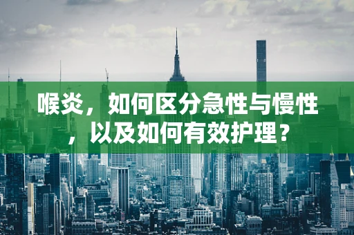 喉炎，如何区分急性与慢性，以及如何有效护理？