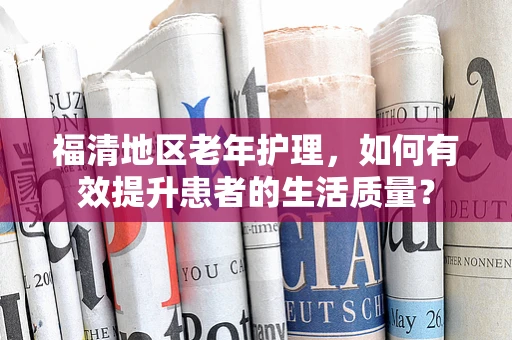 福清地区老年护理，如何有效提升患者的生活质量？