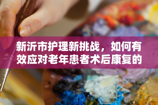 新沂市护理新挑战，如何有效应对老年患者术后康复的特殊需求？