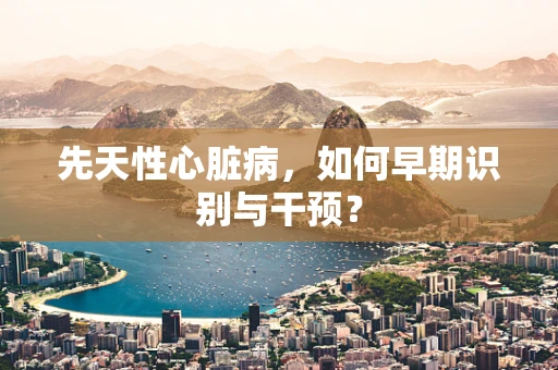 先天性心脏病，如何早期识别与干预？