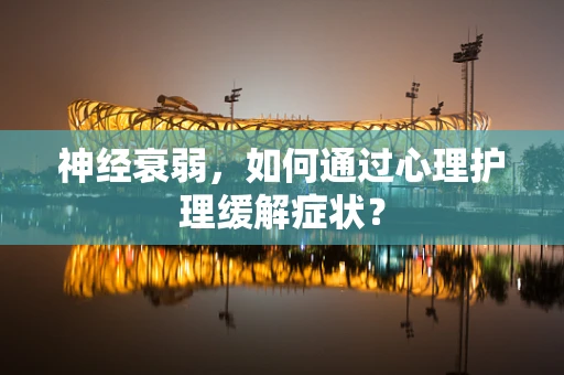 神经衰弱，如何通过心理护理缓解症状？