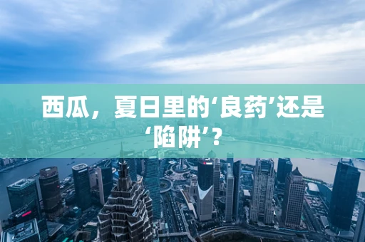 西瓜，夏日里的‘良药’还是‘陷阱’？