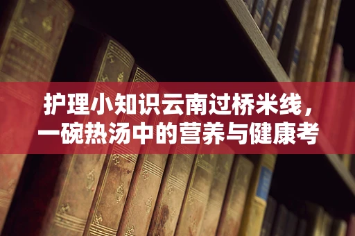 护理小知识云南过桥米线，一碗热汤中的营养与健康考量