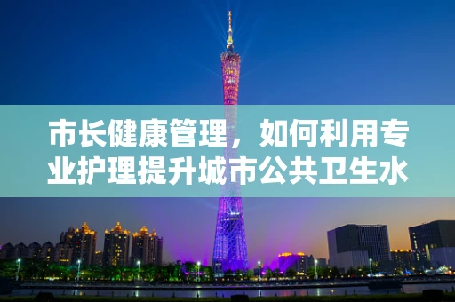 市长健康管理，如何利用专业护理提升城市公共卫生水平？