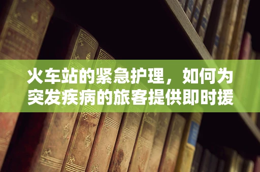 火车站的紧急护理，如何为突发疾病的旅客提供即时援助？