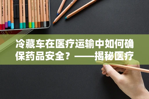 冷藏车在医疗运输中如何确保药品安全？——揭秘医疗级冷藏车的关键技术