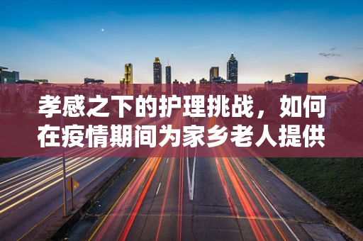 孝感之下的护理挑战，如何在疫情期间为家乡老人提供安全有效的护理？