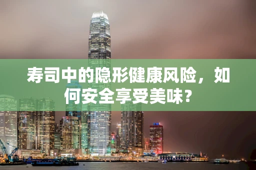 寿司中的隐形健康风险，如何安全享受美味？
