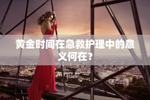 黄金时间在急救护理中的意义何在？