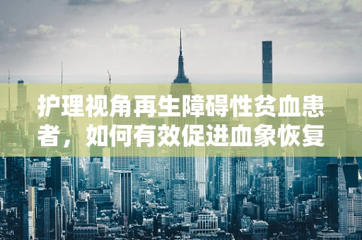 护理视角再生障碍性贫血患者，如何有效促进血象恢复的护理策略？