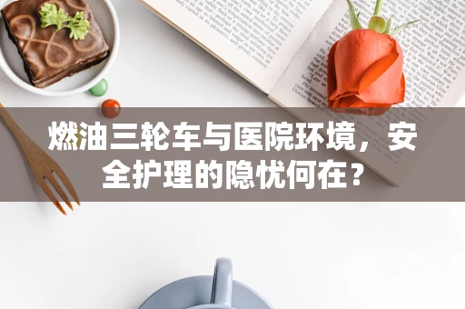 燃油三轮车与医院环境，安全护理的隐忧何在？