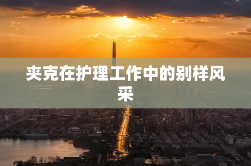夹克在护理工作中的别样风采