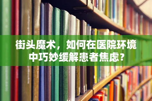 街头魔术，如何在医院环境中巧妙缓解患者焦虑？