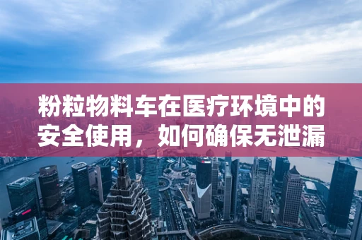 粉粒物料车在医疗环境中的安全使用，如何确保无泄漏风险？