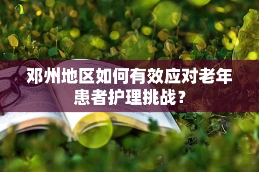 邓州地区如何有效应对老年患者护理挑战？