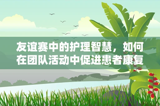 友谊赛中的护理智慧，如何在团队活动中促进患者康复？