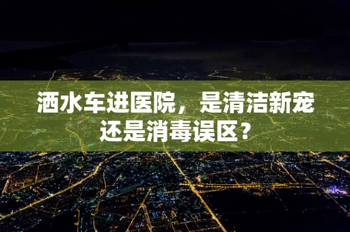 洒水车进医院，是清洁新宠还是消毒误区？