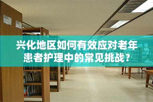 兴化地区如何有效应对老年患者护理中的常见挑战？