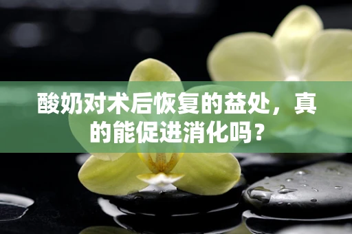 酸奶对术后恢复的益处，真的能促进消化吗？