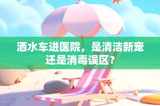 洒水车进医院，是清洁新宠还是消毒误区？