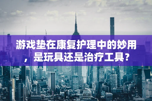 游戏垫在康复护理中的妙用，是玩具还是治疗工具？