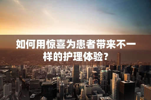 如何用惊喜为患者带来不一样的护理体验？