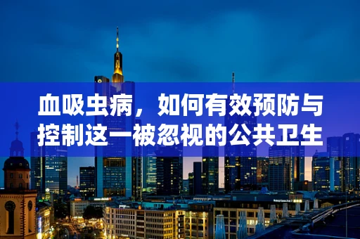 血吸虫病，如何有效预防与控制这一被忽视的公共卫生挑战？