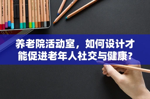 养老院活动室，如何设计才能促进老年人社交与健康？