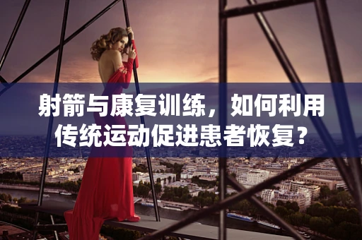 射箭与康复训练，如何利用传统运动促进患者恢复？