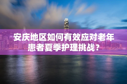 安庆地区如何有效应对老年患者夏季护理挑战？