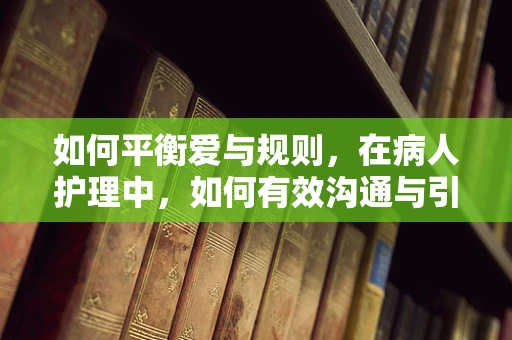 如何平衡爱与规则，在病人护理中，如何有效沟通与引导病人亲属？