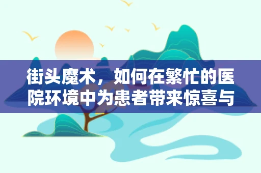 街头魔术，如何在繁忙的医院环境中为患者带来惊喜与慰藉？