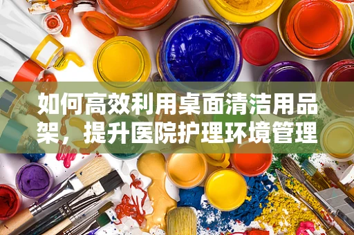 如何高效利用桌面清洁用品架，提升医院护理环境管理？