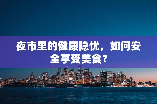 夜市里的健康隐忧，如何安全享受美食？