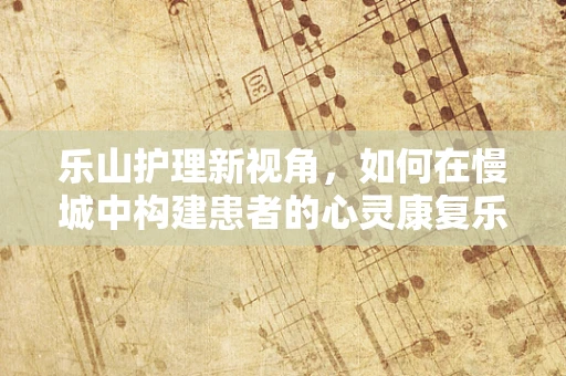 乐山护理新视角，如何在慢城中构建患者的心灵康复乐园？