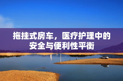 拖挂式房车，医疗护理中的安全与便利性平衡