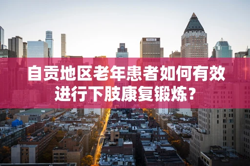自贡地区老年患者如何有效进行下肢康复锻炼？