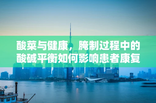 酸菜与健康，腌制过程中的酸碱平衡如何影响患者康复？