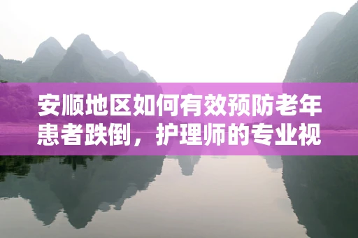 安顺地区如何有效预防老年患者跌倒，护理师的专业视角