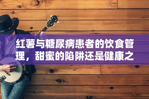 红薯与糖尿病患者的饮食管理，甜蜜的陷阱还是健康之选？