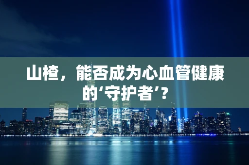 山楂，能否成为心血管健康的‘守护者’？