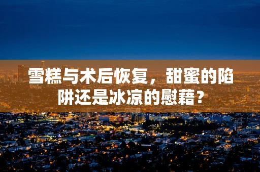 雪糕与术后恢复，甜蜜的陷阱还是冰凉的慰藉？