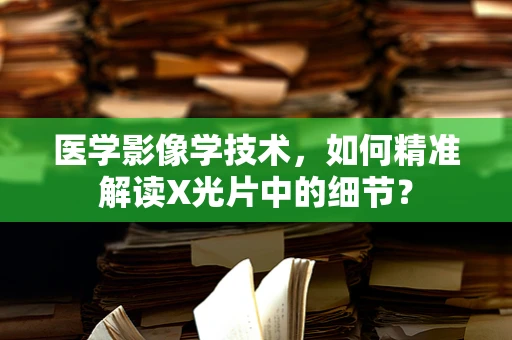 医学影像学技术，如何精准解读X光片中的细节？
