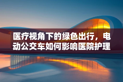 医疗视角下的绿色出行，电动公交车如何影响医院护理环境？