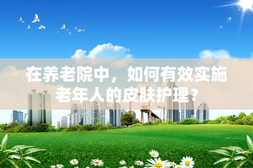 在养老院中，如何有效实施老年人的皮肤护理？