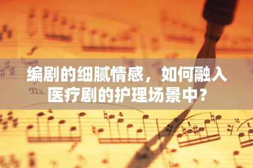 编剧的细腻情感，如何融入医疗剧的护理场景中？
