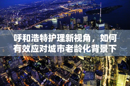 呼和浩特护理新视角，如何有效应对城市老龄化背景下的慢性病管理？