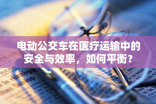 电动公交车在医疗运输中的安全与效率，如何平衡？